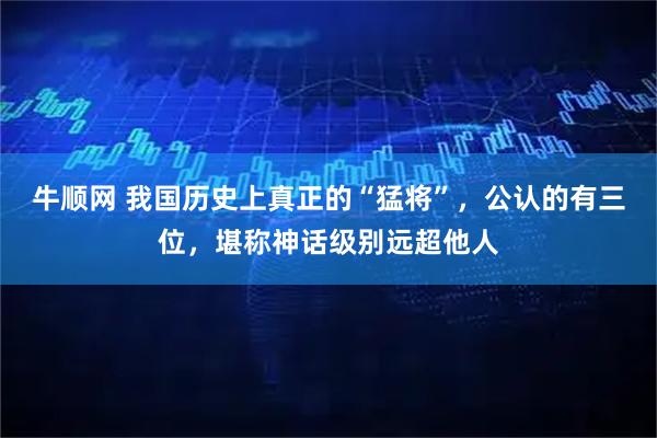 牛顺网 我国历史上真正的“猛将”，公认的有三位，堪称神话级别远超他人