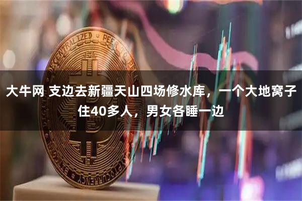 大牛网 支边去新疆天山四场修水库，一个大地窝子住40多人，男女各睡一边