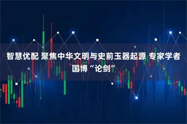 智慧优配 聚焦中华文明与史前玉器起源 专家学者国博“论剑”