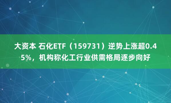 大资本 石化ETF（159731）逆势上涨超0.45%，机构称化工行业供需格局逐步向好