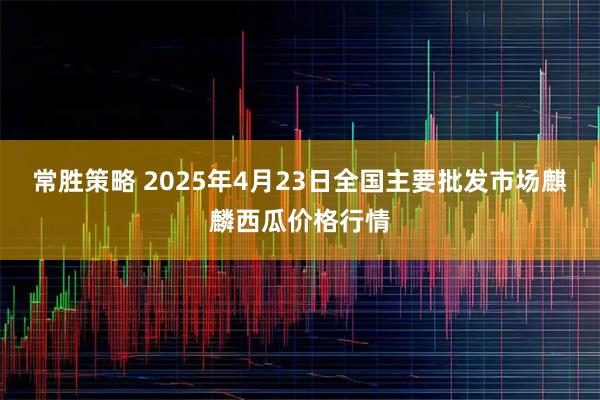 常胜策略 2025年4月23日全国主要批发市场麒麟西瓜价格行情