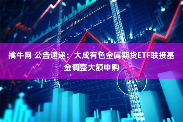 擒牛网 公告速递：大成有色金属期货ETF联接基金调整大额申购