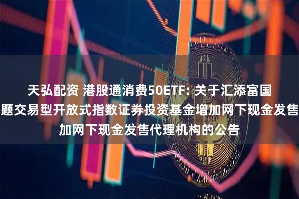 天弘配资 港股通消费50ETF: 关于汇添富国证港股通消费主题交易型开放式指数证券投资基金增加网下现金发售代理机构的公告