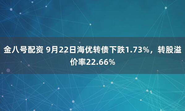 金八号配资 9月22日海优转债下跌1.73%，转股溢价率22.66%