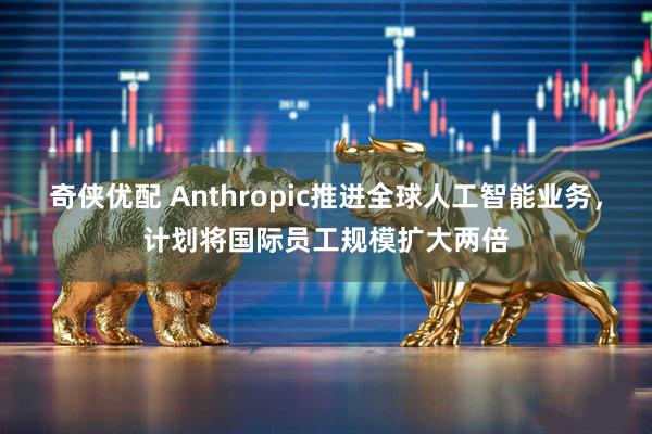 奇侠优配 Anthropic推进全球人工智能业务，计划将国际员工规模扩大两倍