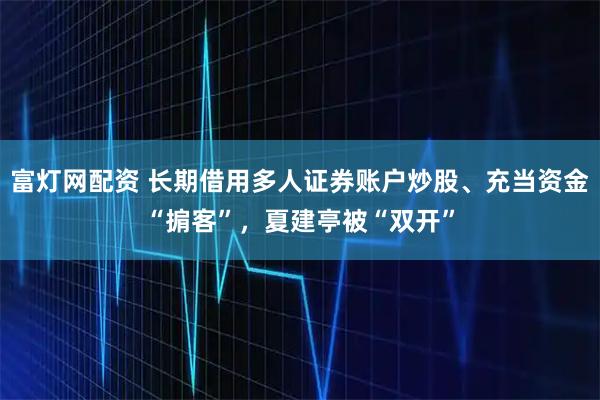 富灯网配资 长期借用多人证券账户炒股、充当资金“掮客”，夏建亭被“双开”