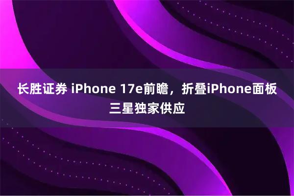 长胜证券 iPhone 17e前瞻，折叠iPhone面板三星独家供应
