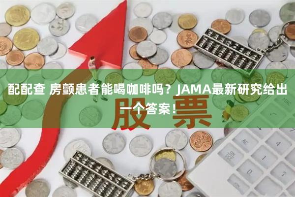 配配查 房颤患者能喝咖啡吗?JAMA最新研究给出一个答案!