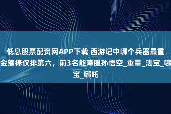 低息股票配资网APP下载 西游记中哪个兵器最重？金箍棒仅排第六，前3名能降服孙悟空_重量_法宝_哪吒