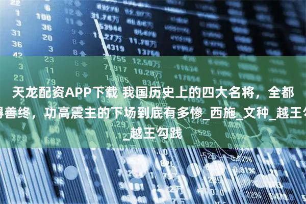 天龙配资APP下载 我国历史上的四大名将，全都不得善终，功高震主的下场到底有多惨_西施_文种_越王勾践