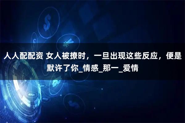 人人配配资 女人被撩时，一旦出现这些反应，便是默许了你_情感_那一_爱情