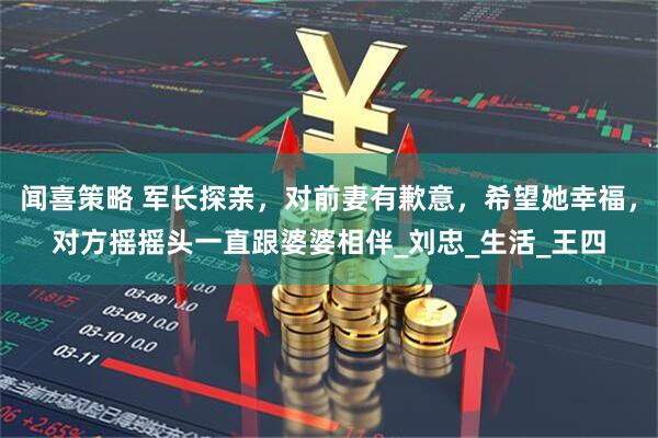 闻喜策略 军长探亲，对前妻有歉意，希望她幸福，对方摇摇头一直跟婆婆相伴_刘忠_生活_王四