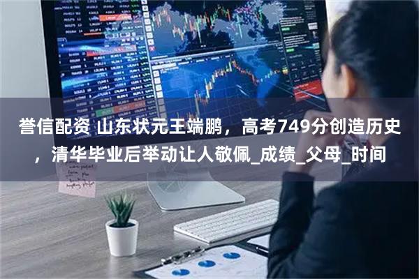 誉信配资 山东状元王端鹏，高考749分创造历史，清华毕业后举动让人敬佩_成绩_父母_时间