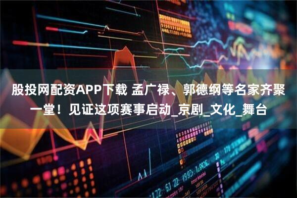 股投网配资APP下载 孟广禄、郭德纲等名家齐聚一堂！见证这项赛事启动_京剧_文化_舞台