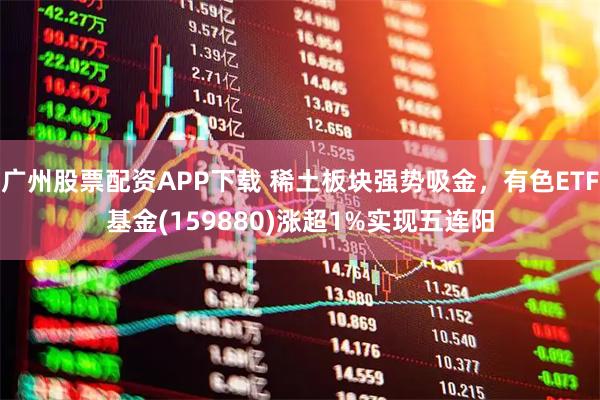 广州股票配资APP下载 稀土板块强势吸金，有色ETF基金(159880)涨超1%实现五连阳