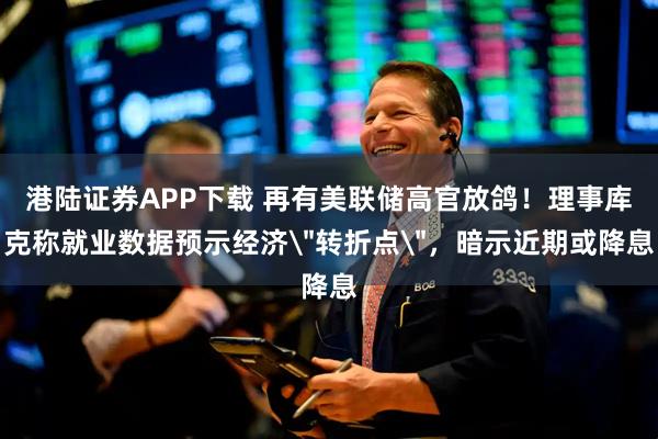港陆证券APP下载 再有美联储高官放鸽！理事库克称就业数据预示经济＂转折点＂，暗示近期或降息