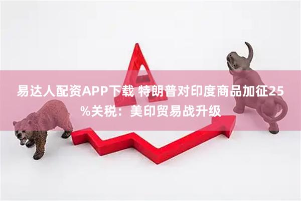 易达人配资APP下载 特朗普对印度商品加征25%关税：美印贸易战升级