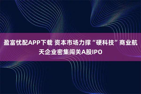 盈富忧配APP下载 资本市场力撑“硬科技”商业航天企业密集闯关A股IPO