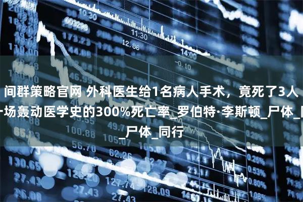 间群策略官网 外科医生给1名病人手术，竟死了3人，一场轰动医学史的300%死亡率_罗伯特·李斯顿_尸体_同行