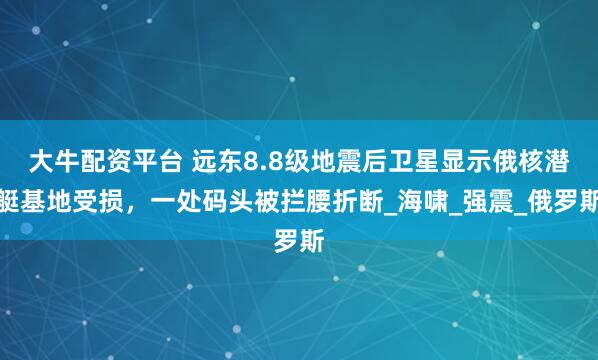 大牛配资平台 远东8.8级地震后卫星显示俄核潜艇基地受损，一处码头被拦腰折断_海啸_强震_俄罗斯