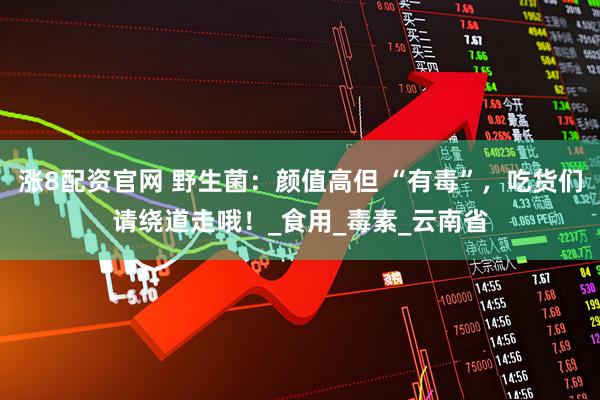 涨8配资官网 野生菌：颜值高但 “有毒”，吃货们请绕道走哦！_食用_毒素_云南省