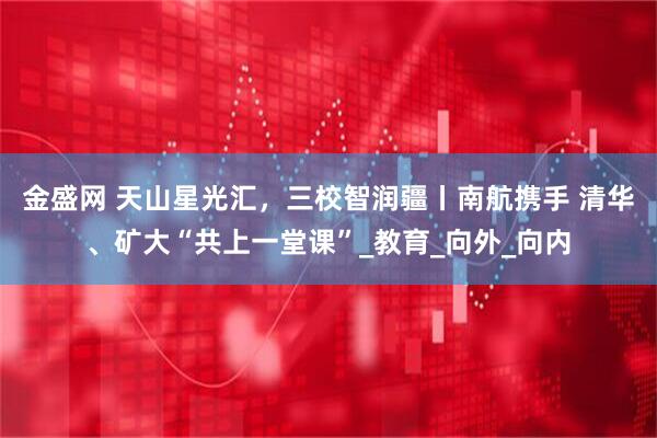 金盛网 天山星光汇，三校智润疆丨南航携手 清华、矿大“共上一堂课”_教育_向外_向内